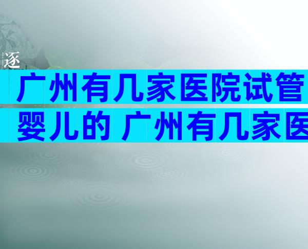 广州有几家医院试管婴儿的 广州有几家医院试管婴儿的